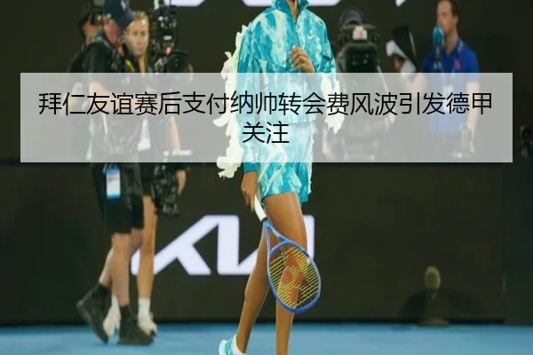 拜仁友谊赛后支付纳帅转会费风波引发德甲关注（GuangfaSports）