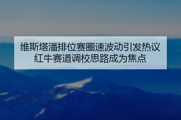 维斯塔潘排位赛圈速波动引发热议 红牛赛道调校思路成为焦点（GuangfaSports）