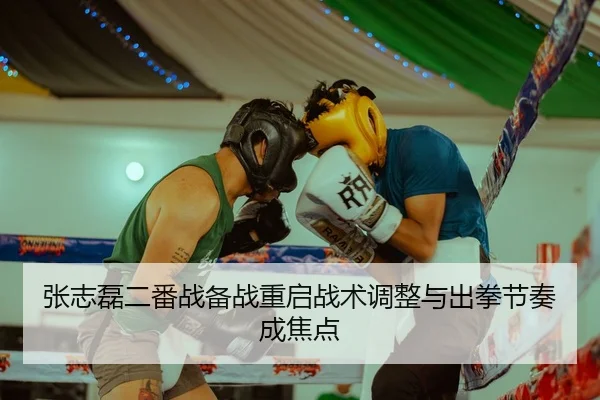 张志磊二番战备战重启战术调整与出拳节奏成焦点（GuangfaSports）