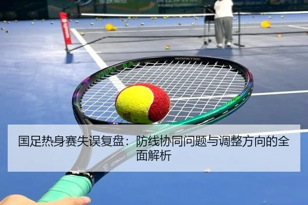国足热身赛失误复盘：防线协同问题与调整方向的全面解析（GuangfaSports）
